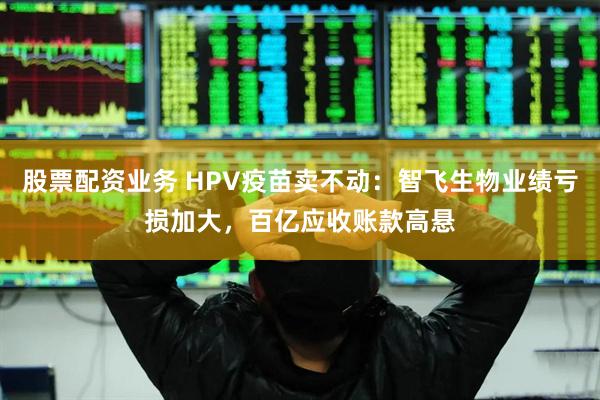股票配资业务 HPV疫苗卖不动：智飞生物业绩亏损加大，百亿应收账款高悬
