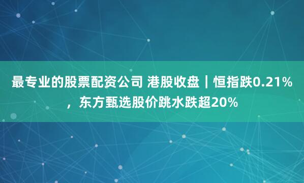 最专业的股票配资公司 港股收盘｜恒指跌0.21%，东方甄选股价跳水跌超20%