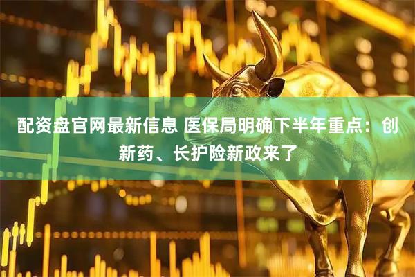 配资盘官网最新信息 医保局明确下半年重点：创新药、长护险新政来了