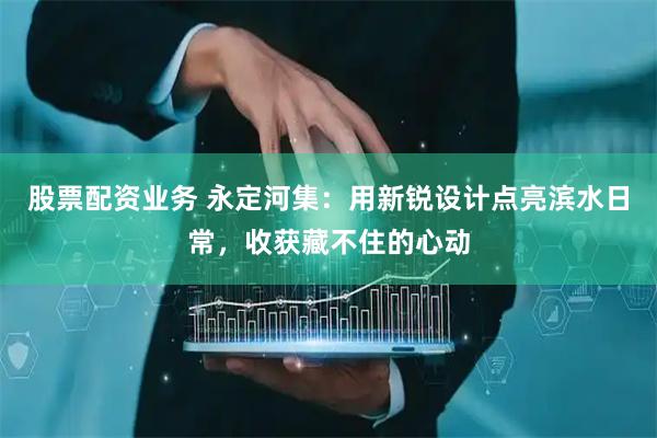 股票配资业务 永定河集：用新锐设计点亮滨水日常，收获藏不住的心动