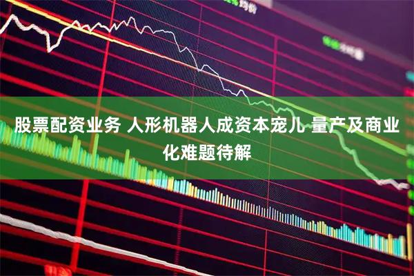 股票配资业务 人形机器人成资本宠儿 量产及商业化难题待解