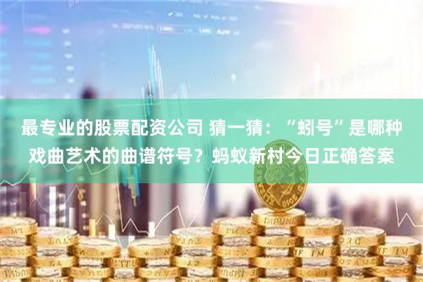 最专业的股票配资公司 猜一猜：“蚓号”是哪种戏曲艺术的曲谱符号？蚂蚁新村今日正确答案