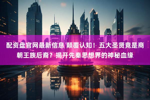 配资盘官网最新信息 颠覆认知！五大圣贤竟是商朝王族后裔？揭开先秦思想界的神秘血缘