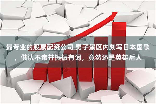 最专业的股票配资公司 男子景区内刻写日本国歌，供认不讳并振振有词，竟然还是英雄后人