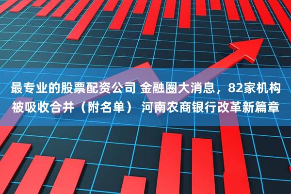 最专业的股票配资公司 金融圈大消息，82家机构被吸收合并（附名单） 河南农商银行改革新篇章