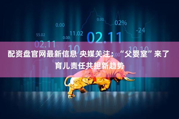 配资盘官网最新信息 央媒关注：“父婴室”来了 育儿责任共担新趋势