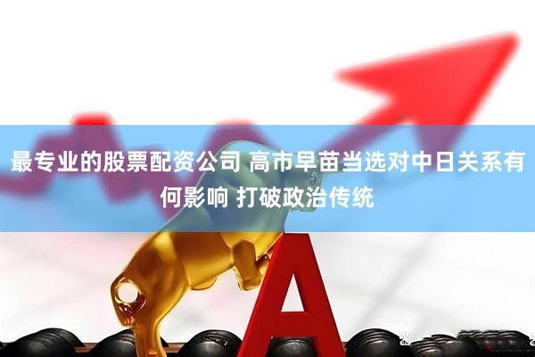 最专业的股票配资公司 高市早苗当选对中日关系有何影响 打破政治传统