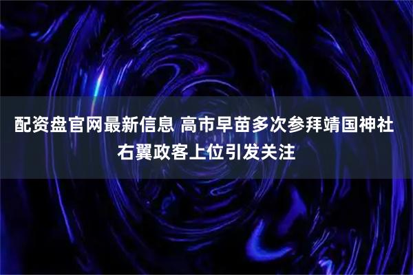 配资盘官网最新信息 高市早苗多次参拜靖国神社 右翼政客上位引发关注
